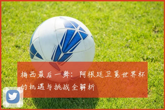 梅西最后一舞：阿根廷卫冕世界杯的机遇与挑战全解析