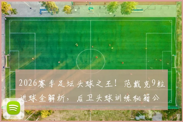 2026赛季足坛头球之王！范戴克9粒进球全解析，后卫头球训练秘籍公开