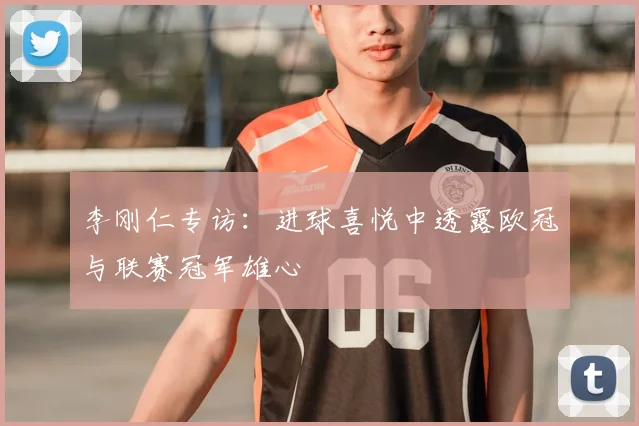 李刚仁专访：进球喜悦中透露欧冠与联赛冠军雄心