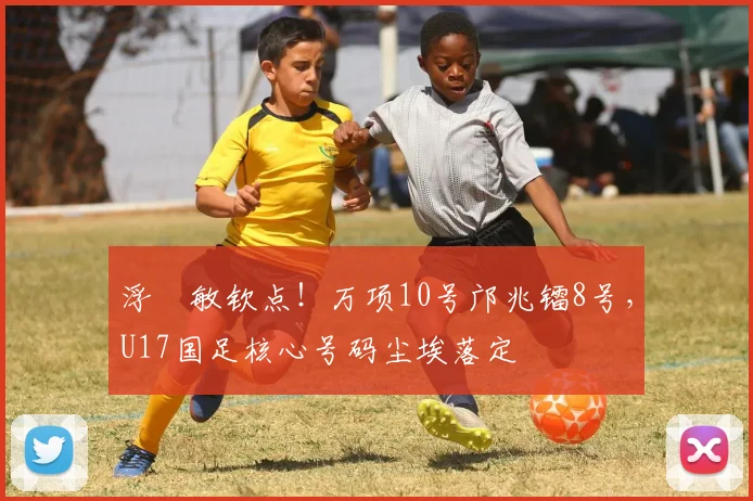 浮嶋敏钦点！万项10号邝兆镭8号，U17国足核心号码尘埃落定
