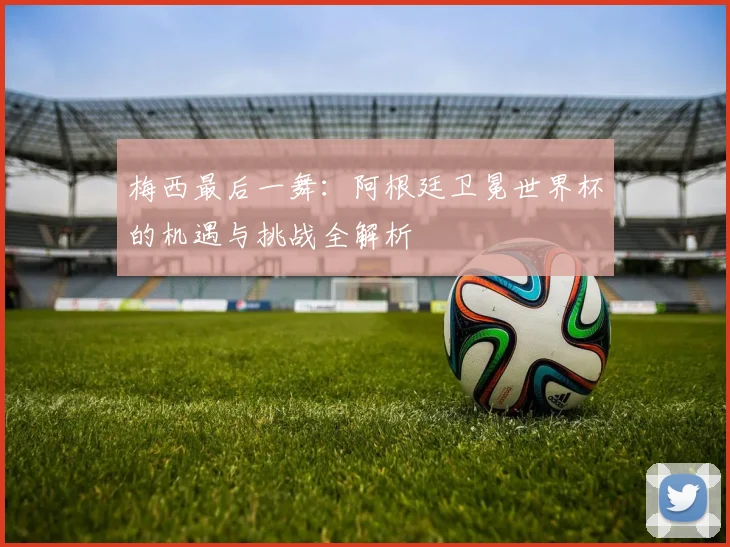梅西最后一舞：阿根廷卫冕世界杯的机遇与挑战全解析