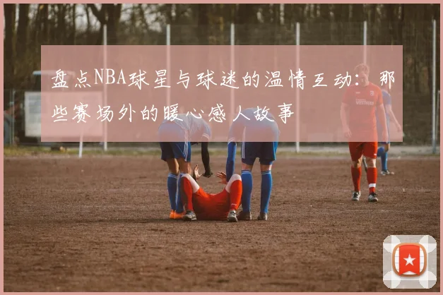 盘点NBA球星与球迷的温情互动：那些赛场外的暖心感人故事