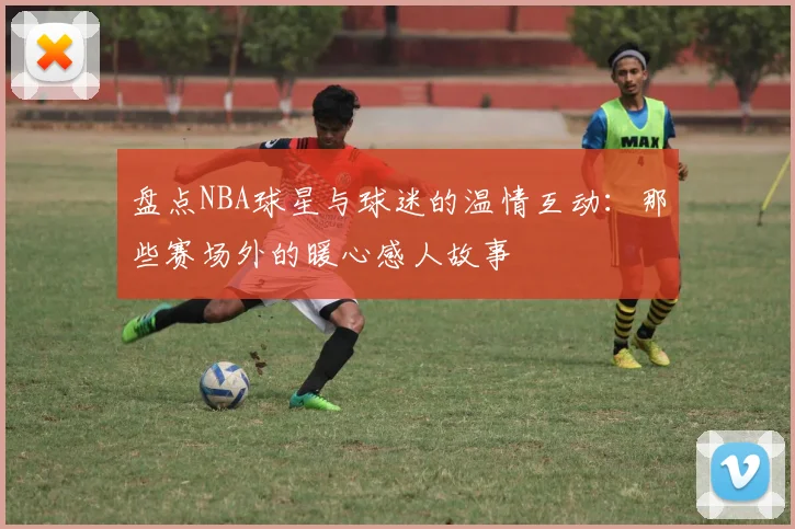 盘点NBA球星与球迷的温情互动：那些赛场外的暖心感人故事