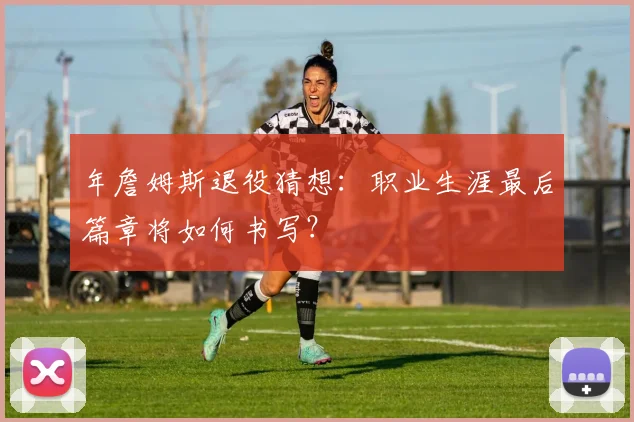 年詹姆斯退役猜想：职业生涯最后篇章将如何书写？
