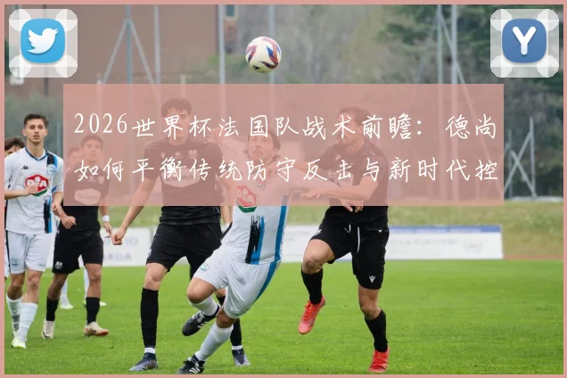 2026世界杯法国队战术前瞻：德尚如何平衡传统防守反击与新时代控球需求？